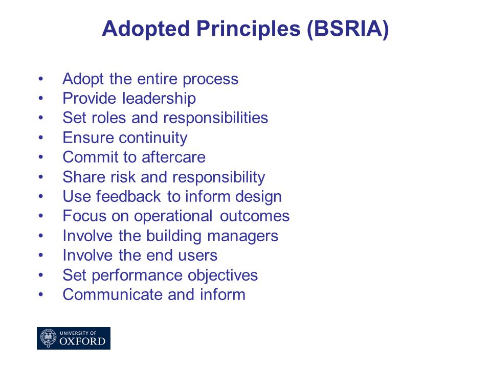 Adopted Principles (BSRIA) Adopt the entire process Provide leadership Set roles and responsibilities Ensure continuity Commit to aftercare Share risk and responsibility Use feedback to inform design Focus on operational outcomes Involve the building managers Involve the end users Set performance objectives Communicate and inform
