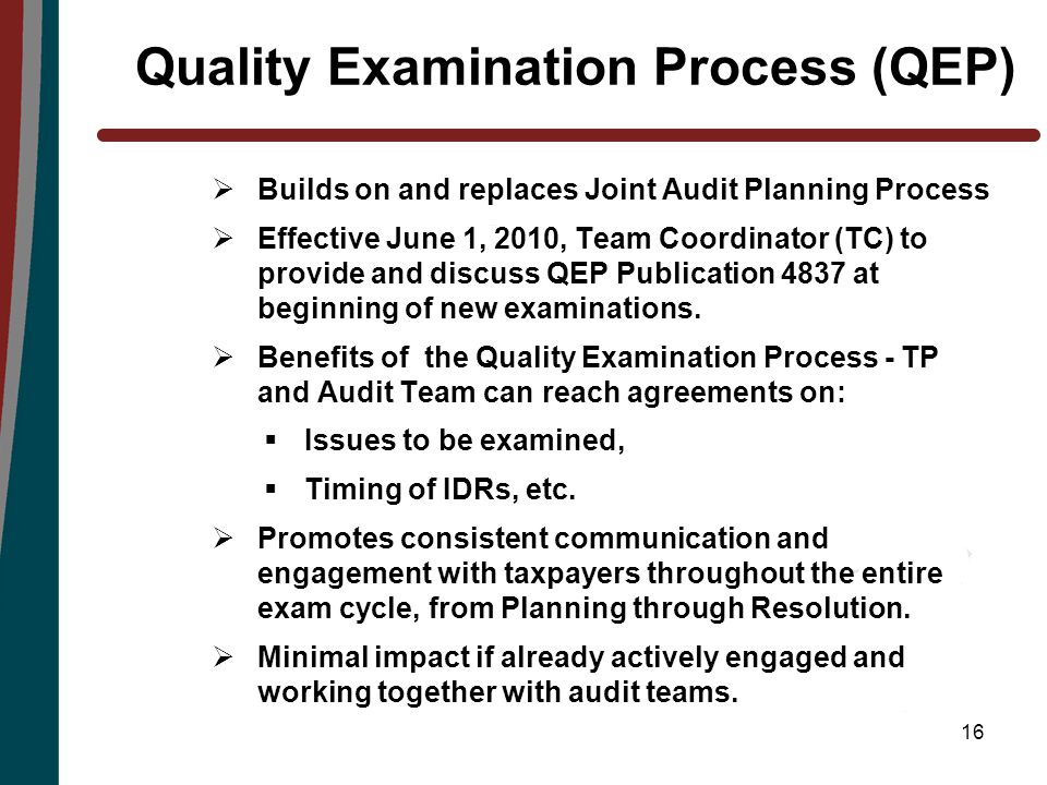16 Quality Examination Process (QEP)  Builds on and replaces Joint Audit Planning Process  Effective June 1, 2010, Team Coordinator (TC) to provide and discuss QEP Publication 4837 at beginning of new examinations.