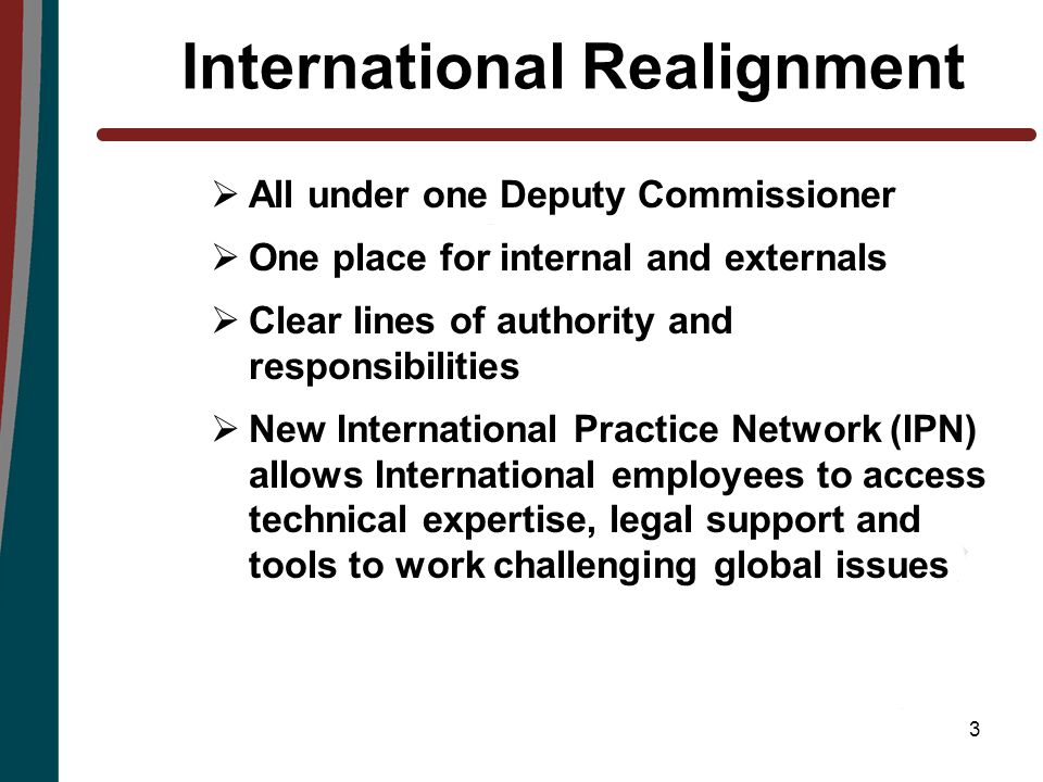 3 International Realignment  All under one Deputy Commissioner  One place for internal and externals  Clear lines of authority and responsibilities  New International Practice Network (IPN) allows International employees to access technical expertise, legal support and tools to work challenging global issues