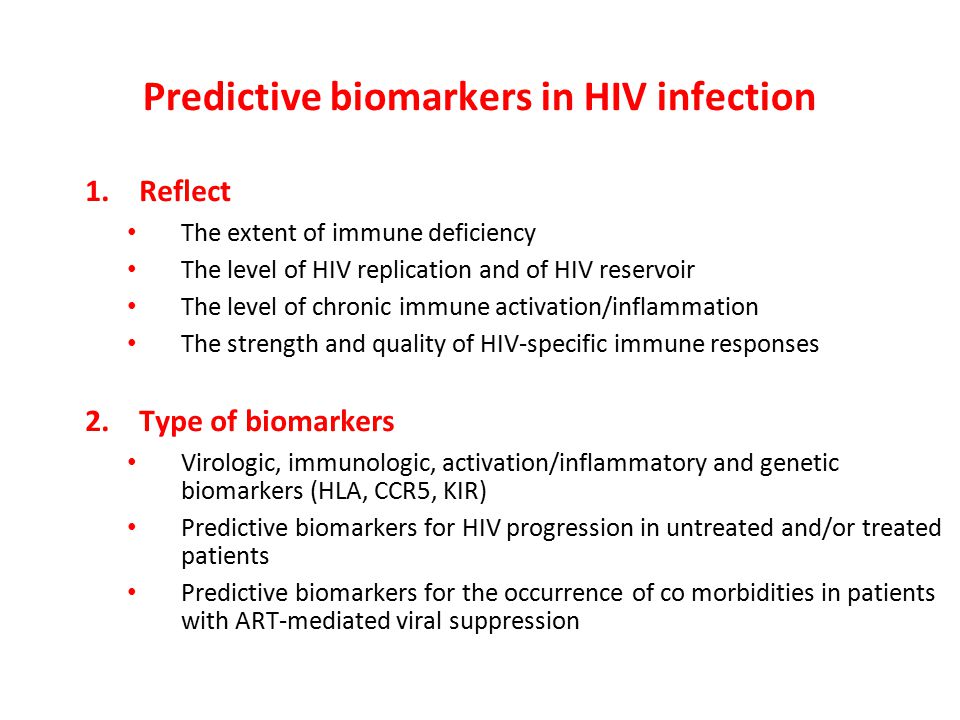 Predictive biomarkers in HIV infection 1.Reflect The extent of immune deficiency The level of HIV replication and of HIV reservoir The level of chronic immune activation/inflammation The strength and quality of HIV-specific immune responses 2.Type of biomarkers Virologic, immunologic, activation/inflammatory and genetic biomarkers (HLA, CCR5, KIR) Predictive biomarkers for HIV progression in untreated and/or treated patients Predictive biomarkers for the occurrence of co morbidities in patients with ART-mediated viral suppression