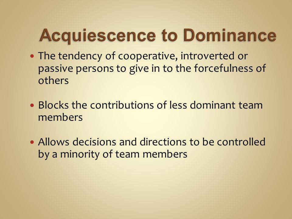 The tendency of cooperative, introverted or passive persons to give in to the forcefulness of others Blocks the contributions of less dominant team members Allows decisions and directions to be controlled by a minority of team members