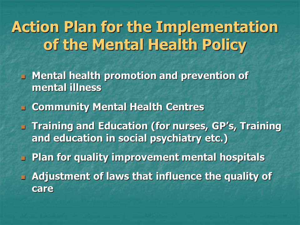 Action Plan for the Implementation of the Mental Health Policy Mental health promotion and prevention of mental illness Mental health promotion and prevention of mental illness Community Mental Health Centres Community Mental Health Centres Training and Education (for nurses, GP’s, Training and education in social psychiatry etc.) Training and Education (for nurses, GP’s, Training and education in social psychiatry etc.) Plan for quality improvement mental hospitals Plan for quality improvement mental hospitals Adjustment of laws that influence the quality of care Adjustment of laws that influence the quality of care