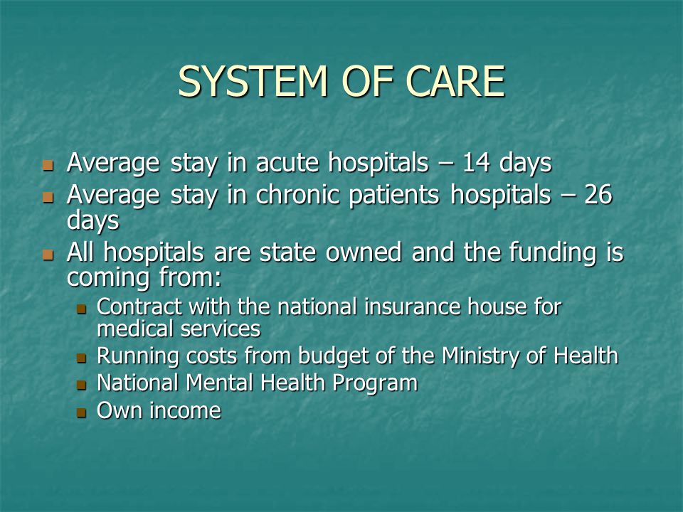 SYSTEM OF CARE Average stay in acute hospitals – 14 days Average stay in acute hospitals – 14 days Average stay in chronic patients hospitals – 26 days Average stay in chronic patients hospitals – 26 days All hospitals are state owned and the funding is coming from: All hospitals are state owned and the funding is coming from: Contract with the national insurance house for medical services Contract with the national insurance house for medical services Running costs from budget of the Ministry of Health Running costs from budget of the Ministry of Health National Mental Health Program National Mental Health Program Own income Own income