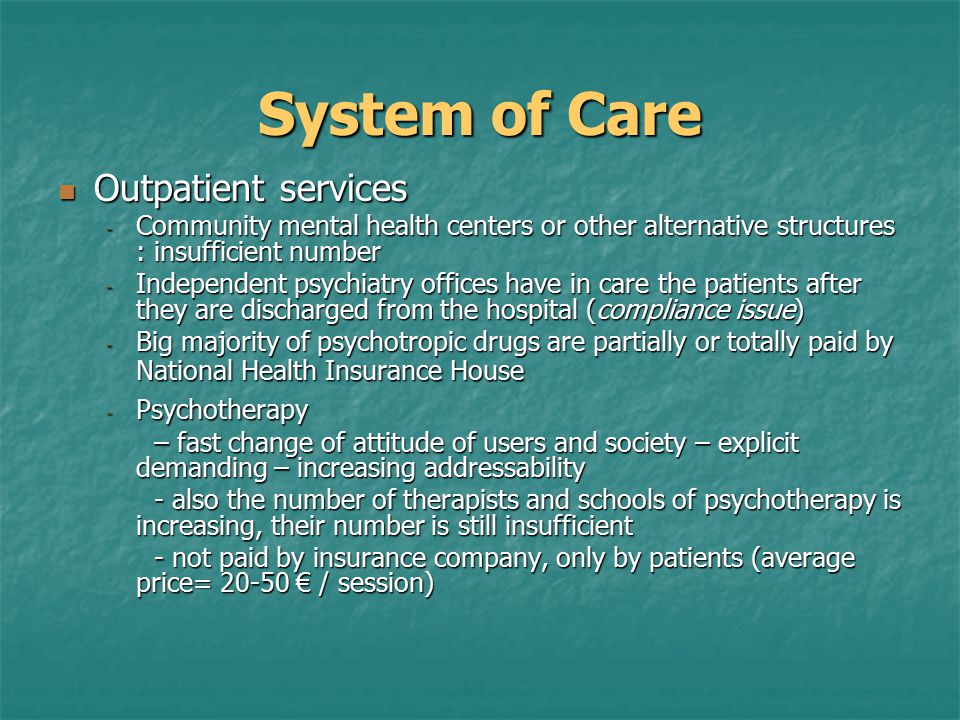 System of Care Outpatient services Outpatient services - Community mental health centers or other alternative structures : insufficient number - Independent psychiatry offices have in care the patients after they are discharged from the hospital (compliance issue) - Big majority of psychotropic drugs are partially or totally paid by National Health Insurance House - Psychotherapy – fast change of attitude of users and society – explicit demanding – increasing addressability - also the number of therapists and schools of psychotherapy is increasing, their number is still insufficient - not paid by insurance company, only by patients (average price= € / session)