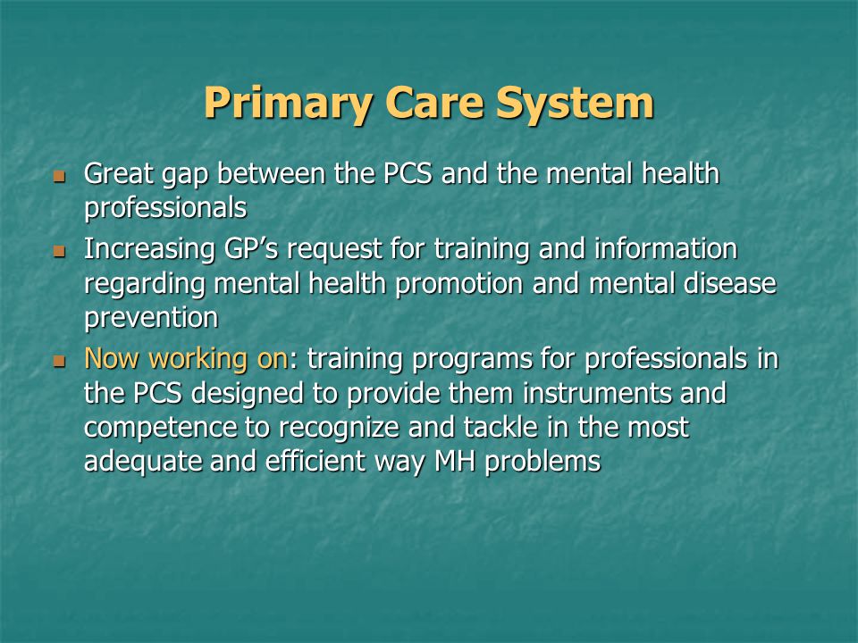 Primary Care System Great gap between the PCS and the mental health professionals Great gap between the PCS and the mental health professionals Increasing GP’s request for training and information regarding mental health promotion and mental disease prevention Increasing GP’s request for training and information regarding mental health promotion and mental disease prevention Now working on: training programs for professionals in the PCS designed to provide them instruments and competence to recognize and tackle in the most adequate and efficient way MH problems Now working on: training programs for professionals in the PCS designed to provide them instruments and competence to recognize and tackle in the most adequate and efficient way MH problems
