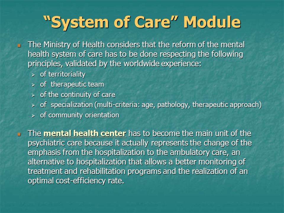 System of Care Module The Ministry of Health considers that the reform of the mental health system of care has to be done respecting the following principles, validated by the worldwide experience: The Ministry of Health considers that the reform of the mental health system of care has to be done respecting the following principles, validated by the worldwide experience:  of territoriality  of therapeutic team  of the continuity of care  of specialization (multi-criteria: age, pathology, therapeutic approach)  of community orientation The mental health center has to become the main unit of the psychiatric care because it actually represents the change of the emphasis from the hospitalization to the ambulatory care, an alternative to hospitalization that allows a better monitoring of treatment and rehabilitation programs and the realization of an optimal cost-efficiency rate.