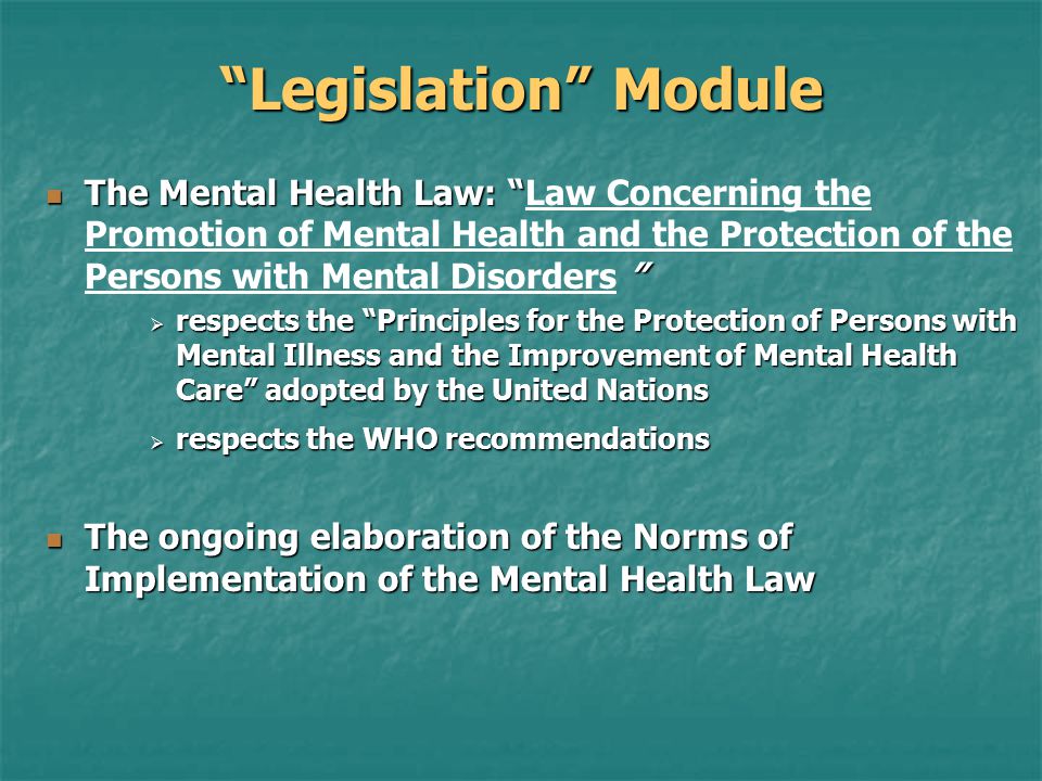Legislation Module The Mental Health Law: The Mental Health Law: Law Concerning the Promotion of Mental Health and the Protection of the Persons with Mental Disorders  respects the Principles for the Protection of Persons with Mental Illness and the Improvement of Mental Health Care adopted by the United Nations  respects the WHO recommendations The ongoing elaboration of the Norms of Implementation of the Mental Health Law The ongoing elaboration of the Norms of Implementation of the Mental Health Law