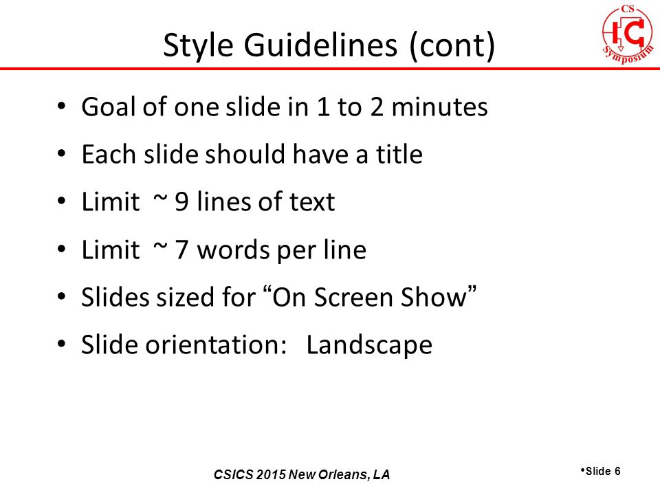 CSICS 2013 Monterey, California CSICS 2015 New Orleans, LA Goal of one slide in 1 to 2 minutes Each slide should have a title Limit ~ 9 lines of text Limit ~ 7 words per line Slides sized for On Screen Show Slide orientation: Landscape Slide 6 Style Guidelines (cont)