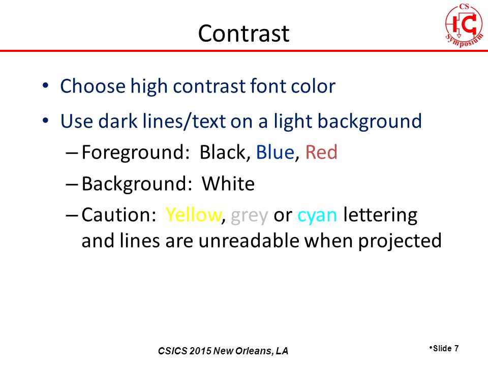 CSICS 2013 Monterey, California CSICS 2015 New Orleans, LA Choose high contrast font color Use dark lines/text on a light background – Foreground: Black, Blue, Red – Background: White – Caution: Yellow, grey or cyan lettering and lines are unreadable when projected Slide 7 Contrast