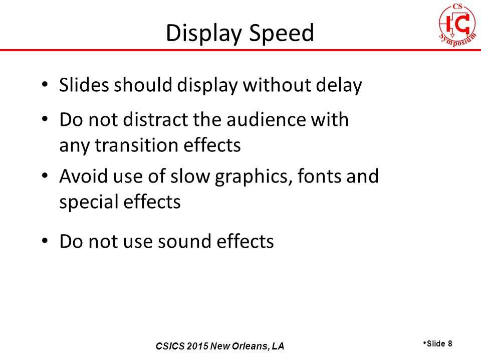 CSICS 2013 Monterey, California CSICS 2015 New Orleans, LA Slides should display without delay Do not distract the audience with any transition effects Avoid use of slow graphics, fonts and special effects Do not use sound effects Slide 8 Display Speed
