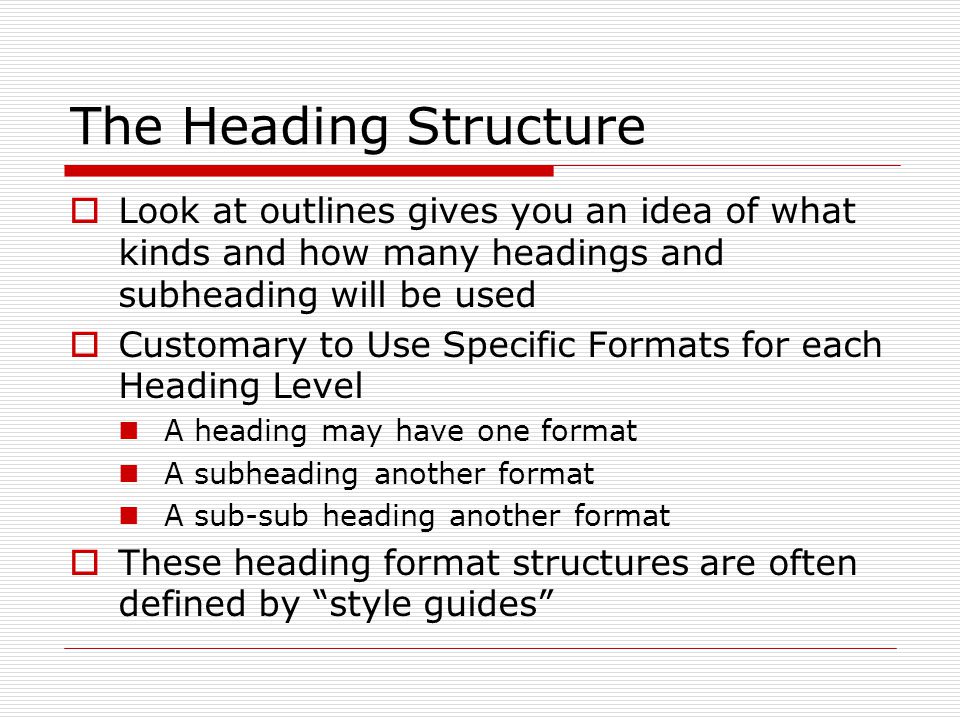 The Heading Structure  Look at outlines gives you an idea of what kinds and how many headings and subheading will be used  Customary to Use Specific Formats for each Heading Level A heading may have one format A subheading another format A sub-sub heading another format  These heading format structures are often defined by style guides