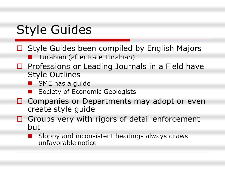 Style Guides  Style Guides been compiled by English Majors Turabian (after Kate Turabian)  Professions or Leading Journals in a Field have Style Outlines SME has a guide Society of Economic Geologists  Companies or Departments may adopt or even create style guide  Groups very with rigors of detail enforcement but Sloppy and inconsistent headings always draws unfavorable notice