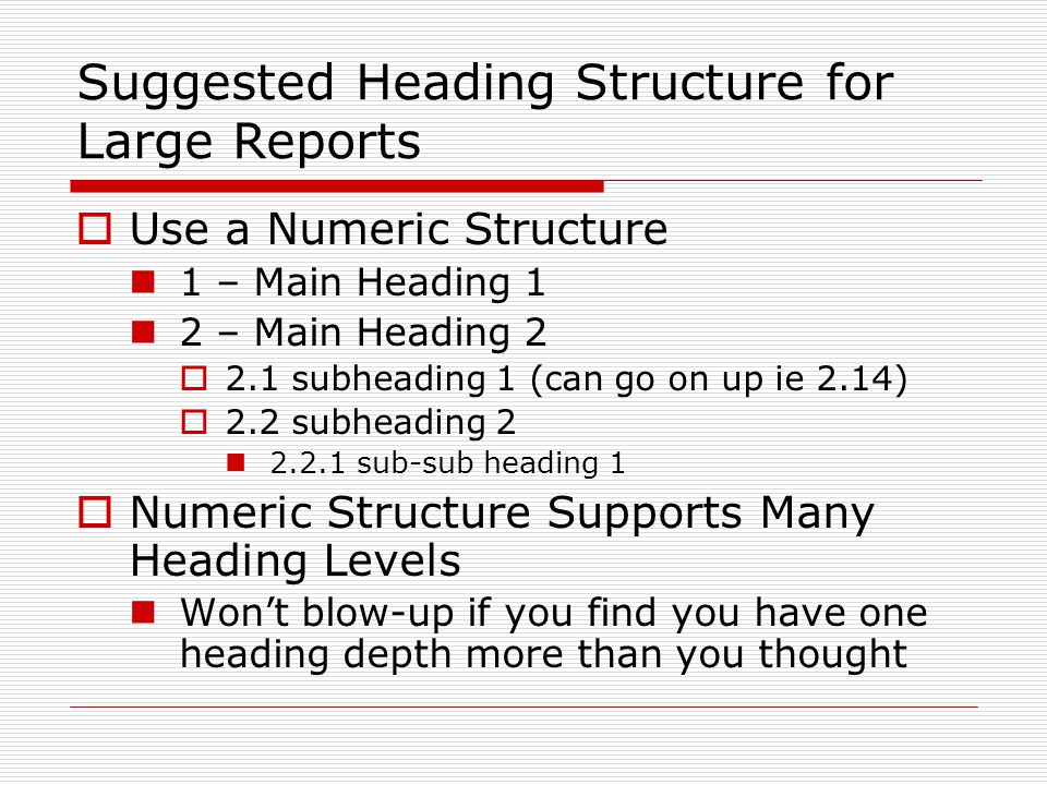 Suggested Heading Structure for Large Reports  Use a Numeric Structure 1 – Main Heading 1 2 – Main Heading 2  2.1 subheading 1 (can go on up ie 2.14)  2.2 subheading sub-sub heading 1  Numeric Structure Supports Many Heading Levels Won’t blow-up if you find you have one heading depth more than you thought