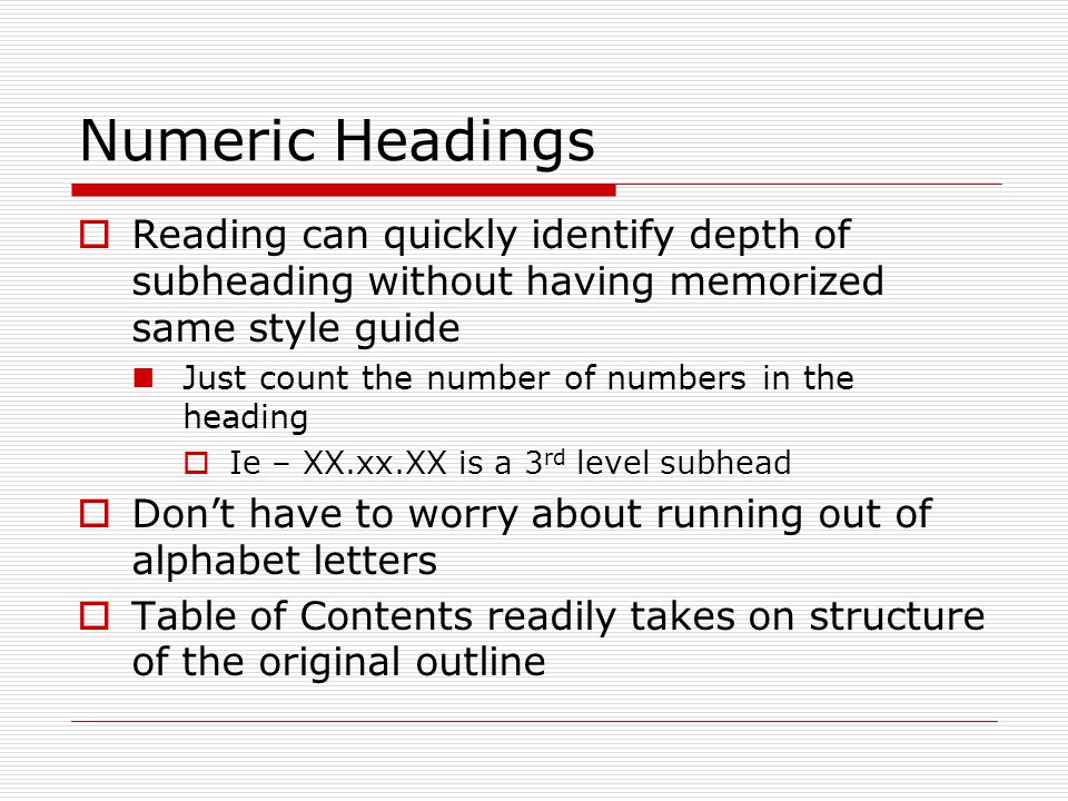 Numeric Headings  Reading can quickly identify depth of subheading without having memorized same style guide Just count the number of numbers in the heading  Ie – XX.xx.XX is a 3 rd level subhead  Don’t have to worry about running out of alphabet letters  Table of Contents readily takes on structure of the original outline