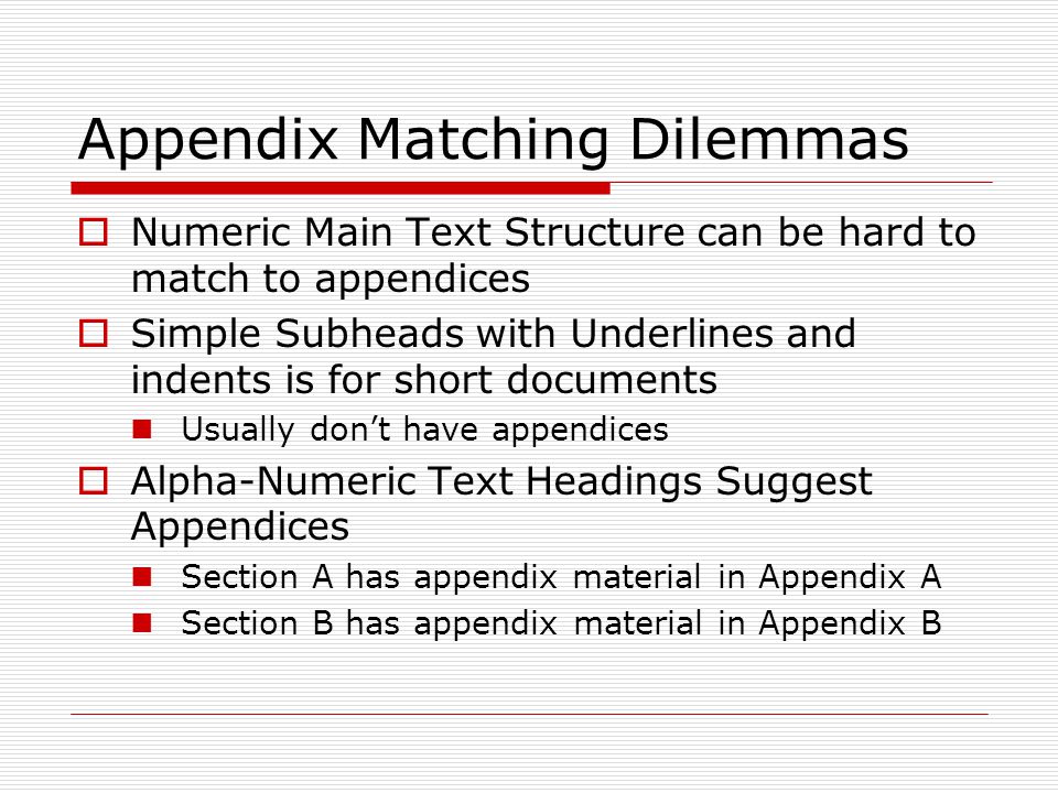 Appendix Matching Dilemmas  Numeric Main Text Structure can be hard to match to appendices  Simple Subheads with Underlines and indents is for short documents Usually don’t have appendices  Alpha-Numeric Text Headings Suggest Appendices Section A has appendix material in Appendix A Section B has appendix material in Appendix B