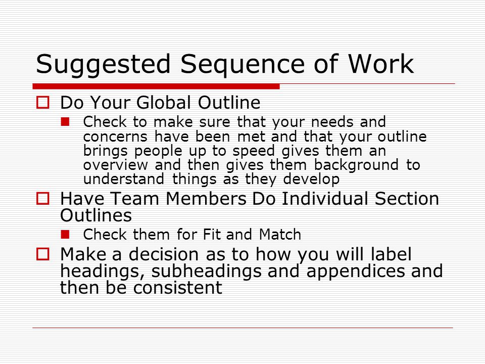 Suggested Sequence of Work  Do Your Global Outline Check to make sure that your needs and concerns have been met and that your outline brings people up to speed gives them an overview and then gives them background to understand things as they develop  Have Team Members Do Individual Section Outlines Check them for Fit and Match  Make a decision as to how you will label headings, subheadings and appendices and then be consistent