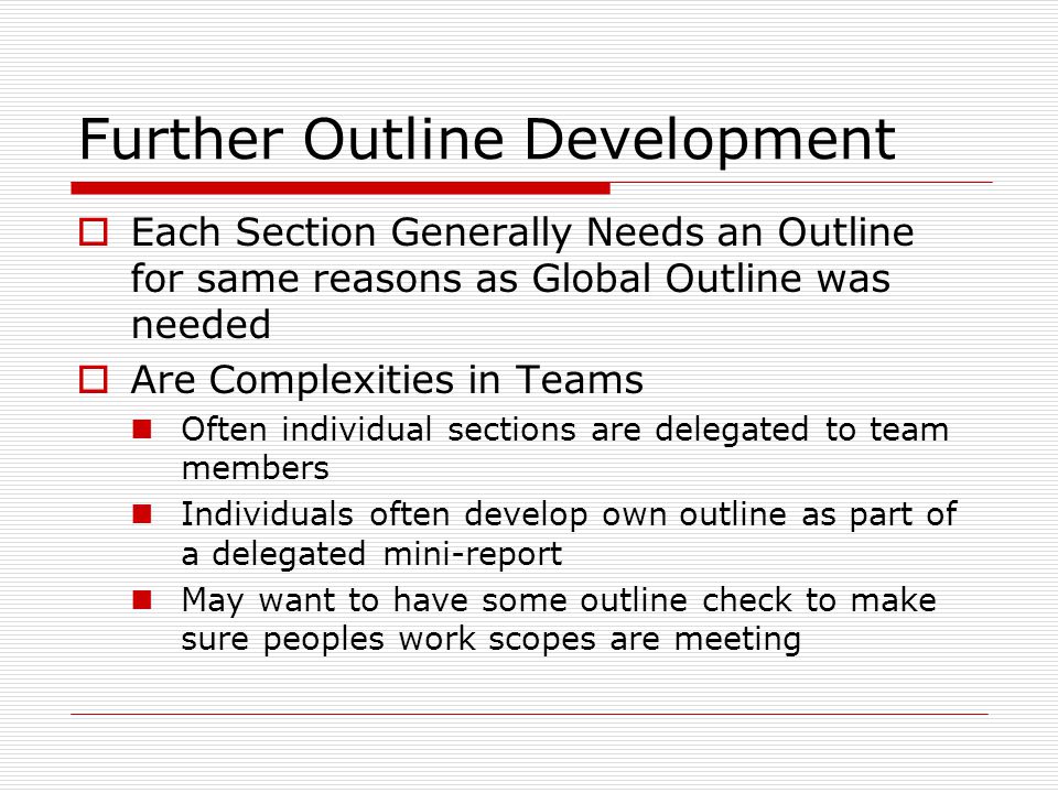Further Outline Development  Each Section Generally Needs an Outline for same reasons as Global Outline was needed  Are Complexities in Teams Often individual sections are delegated to team members Individuals often develop own outline as part of a delegated mini-report May want to have some outline check to make sure peoples work scopes are meeting