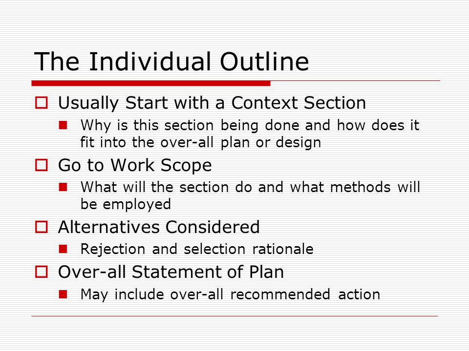 The Individual Outline  Usually Start with a Context Section Why is this section being done and how does it fit into the over-all plan or design  Go to Work Scope What will the section do and what methods will be employed  Alternatives Considered Rejection and selection rationale  Over-all Statement of Plan May include over-all recommended action