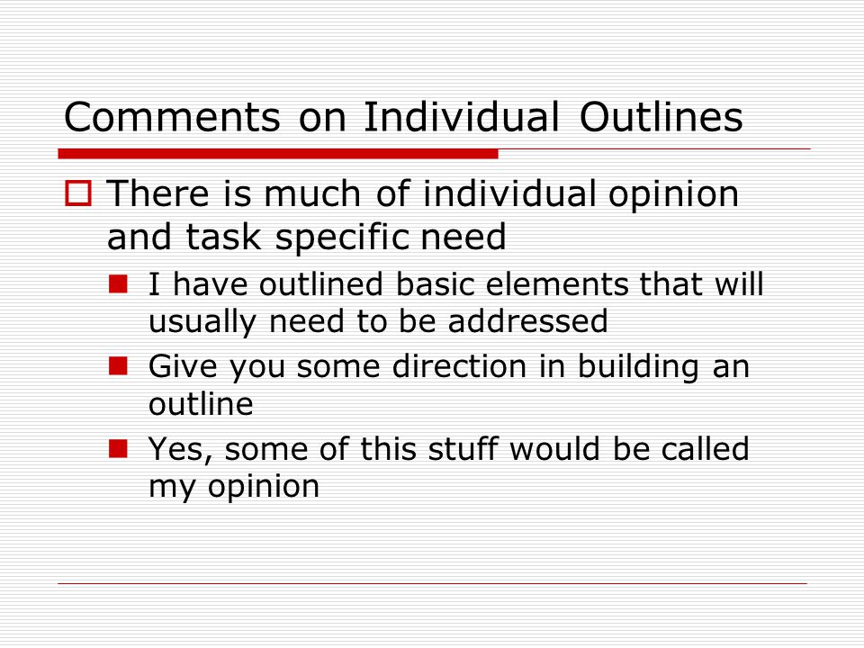 Comments on Individual Outlines  There is much of individual opinion and task specific need I have outlined basic elements that will usually need to be addressed Give you some direction in building an outline Yes, some of this stuff would be called my opinion