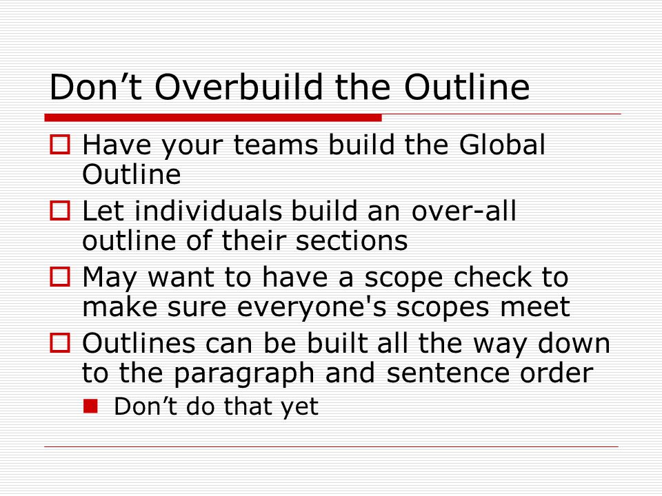 Don’t Overbuild the Outline  Have your teams build the Global Outline  Let individuals build an over-all outline of their sections  May want to have a scope check to make sure everyone s scopes meet  Outlines can be built all the way down to the paragraph and sentence order Don’t do that yet