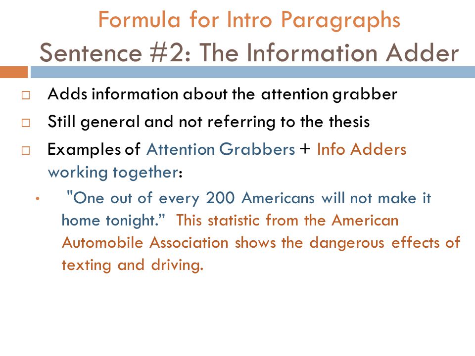 Formula for Intro Paragraphs Sentence #2: The Information Adder  Adds information about the attention grabber  Still general and not referring to the thesis  Examples of Attention Grabbers + Info Adders working together: One out of every 200 Americans will not make it home tonight. This statistic from the American Automobile Association shows the dangerous effects of texting and driving.