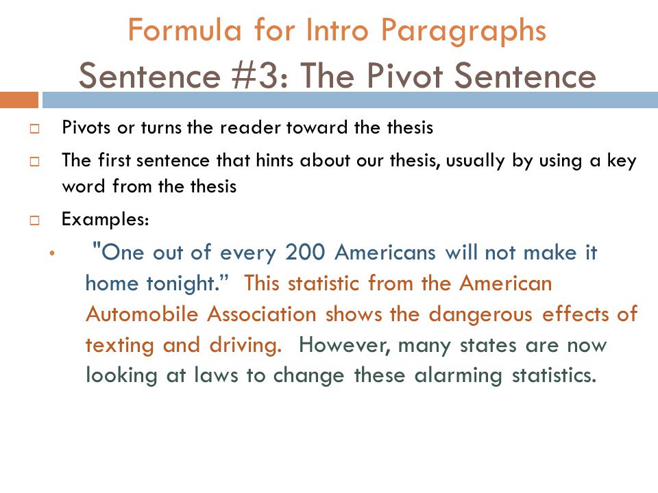 Formula for Intro Paragraphs Sentence #3: The Pivot Sentence  Pivots or turns the reader toward the thesis  The first sentence that hints about our thesis, usually by using a key word from the thesis  Examples: One out of every 200 Americans will not make it home tonight. This statistic from the American Automobile Association shows the dangerous effects of texting and driving.