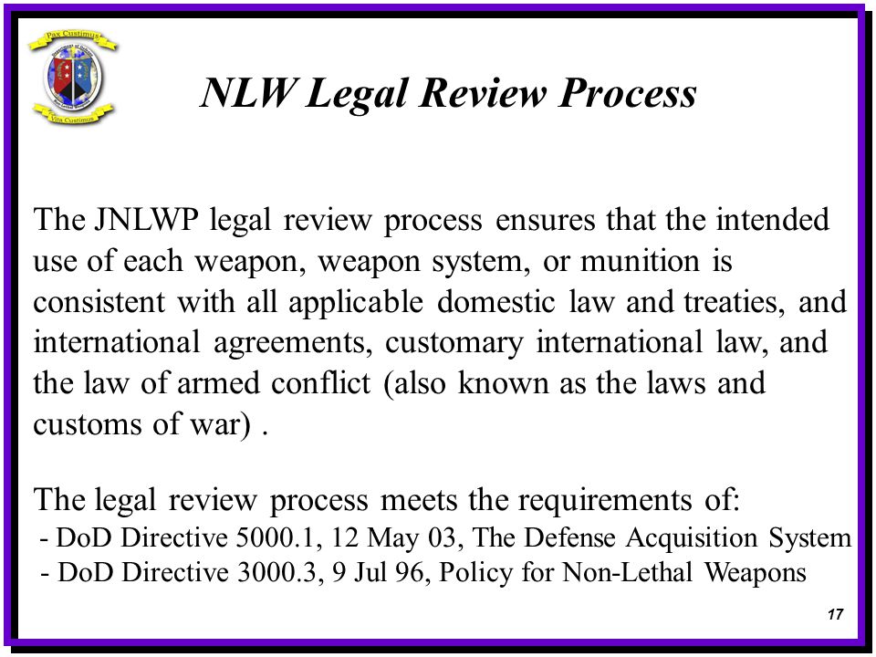 NLW Legal Review Process The JNLWP legal review process ensures that the intended use of each weapon, weapon system, or munition is consistent with all applicable domestic law and treaties, and international agreements, customary international law, and the law of armed conflict (also known as the laws and customs of war).