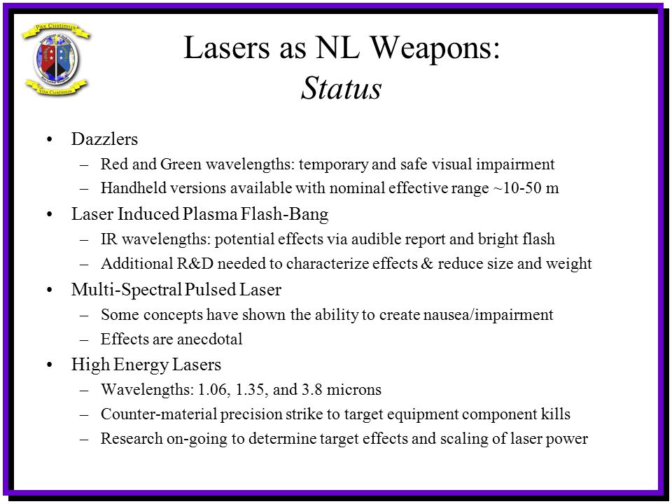 Lasers as NL Weapons: Status Dazzlers –Red and Green wavelengths: temporary and safe visual impairment –Handheld versions available with nominal effective range ~10-50 m Laser Induced Plasma Flash-Bang –IR wavelengths: potential effects via audible report and bright flash –Additional R&D needed to characterize effects & reduce size and weight Multi-Spectral Pulsed Laser –Some concepts have shown the ability to create nausea/impairment –Effects are anecdotal High Energy Lasers –Wavelengths: 1.06, 1.35, and 3.8 microns –Counter-material precision strike to target equipment component kills –Research on-going to determine target effects and scaling of laser power