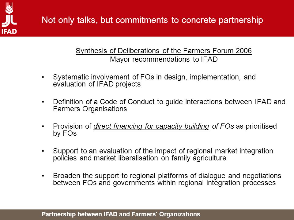 Partnership between IFAD and Farmers Organizations Not only talks, but commitments to concrete partnership Synthesis of Deliberations of the Farmers Forum 2006 Mayor recommendations to IFAD Systematic involvement of FOs in design, implementation, and evaluation of IFAD projects Definition of a Code of Conduct to guide interactions between IFAD and Farmers Organisations Provision of direct financing for capacity building of FOs as prioritised by FOs Support to an evaluation of the impact of regional market integration policies and market liberalisation on family agriculture Broaden the support to regional platforms of dialogue and negotiations between FOs and governments within regional integration processes