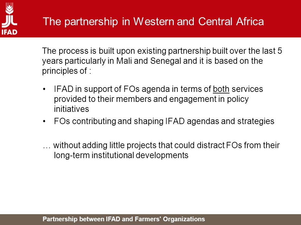 Partnership between IFAD and Farmers Organizations The partnership in Western and Central Africa IFAD in support of FOs agenda in terms of both services provided to their members and engagement in policy initiatives FOs contributing and shaping IFAD agendas and strategies … without adding little projects that could distract FOs from their long-term institutional developments The process is built upon existing partnership built over the last 5 years particularly in Mali and Senegal and it is based on the principles of :