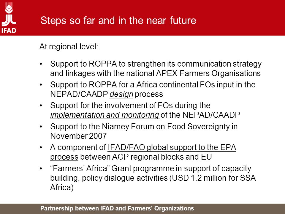 Partnership between IFAD and Farmers Organizations Steps so far and in the near future At regional level: Support to ROPPA to strengthen its communication strategy and linkages with the national APEX Farmers Organisations Support to ROPPA for a Africa continental FOs input in the NEPAD/CAADP design process Support for the involvement of FOs during the implementation and monitoring of the NEPAD/CAADP Support to the Niamey Forum on Food Sovereignty in November 2007 A component of IFAD/FAO global support to the EPA process between ACP regional blocks and EU Farmers’ Africa Grant programme in support of capacity building, policy dialogue activities (USD 1.2 million for SSA Africa)