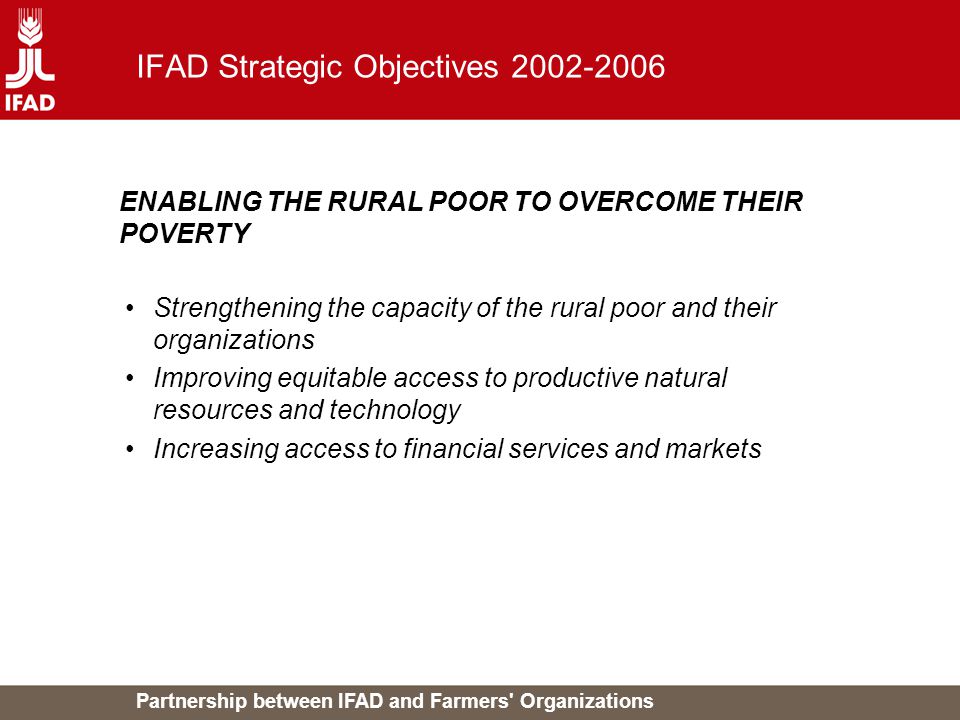 Partnership between IFAD and Farmers Organizations IFAD Strategic Objectives Strengthening the capacity of the rural poor and their organizations Improving equitable access to productive natural resources and technology Increasing access to financial services and markets ENABLING THE RURAL POOR TO OVERCOME THEIR POVERTY