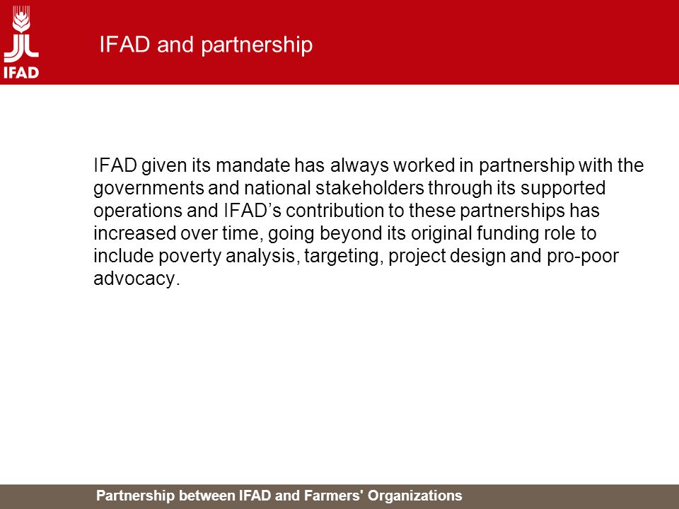 Partnership between IFAD and Farmers Organizations IFAD and partnership IFAD given its mandate has always worked in partnership with the governments and national stakeholders through its supported operations and IFAD’s contribution to these partnerships has increased over time, going beyond its original funding role to include poverty analysis, targeting, project design and pro-poor advocacy.