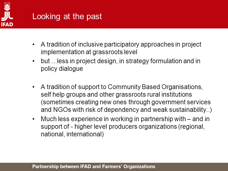 Partnership between IFAD and Farmers Organizations Looking at the past A tradition of inclusive participatory approaches in project implementation at grassroots level but...less in project design, in strategy formulation and in policy dialogue A tradition of support to Community Based Organisations, self help groups and other grassroots rural institutions (sometimes creating new ones through government services and NGOs with risk of dependency and weak sustainability..) Much less experience in working in partnership with – and in support of - higher level producers organizations (regional, national, international)
