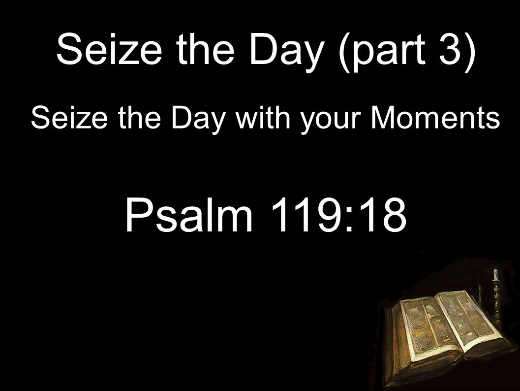 Seize the Day (part 3) Seize the Day with your Moments Psalm 119:18