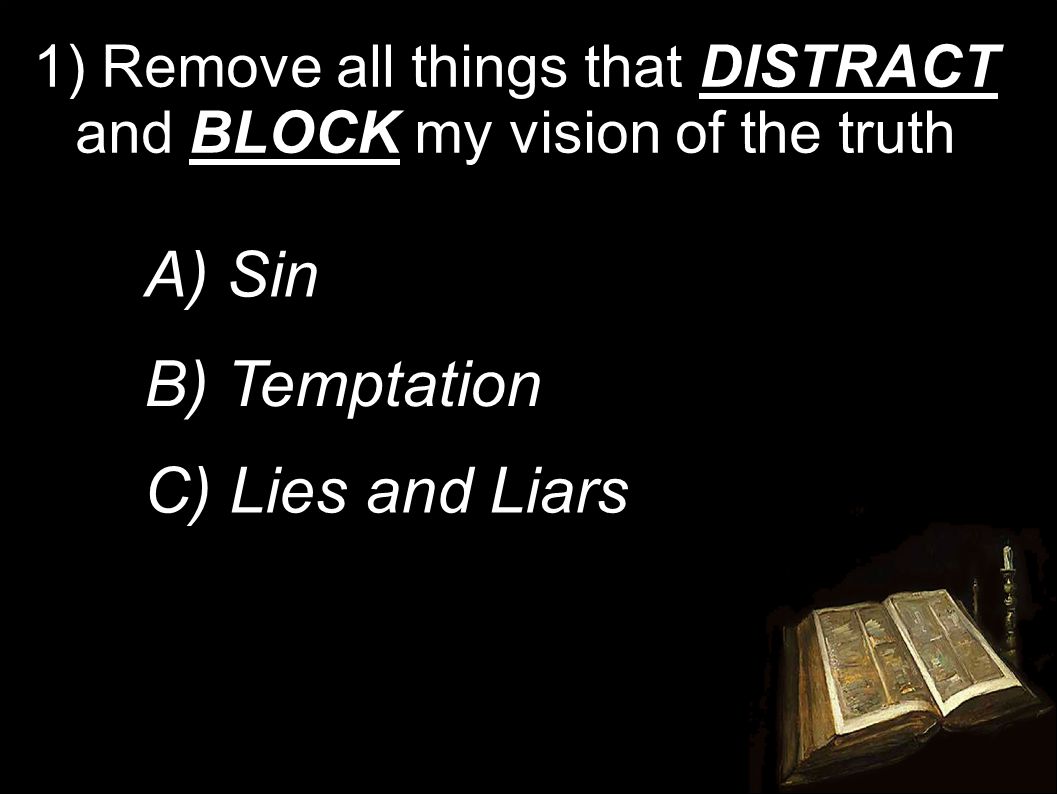 1) Remove all things that DISTRACT and BLOCK my vision of the truth A) Sin B) Temptation C) Lies and Liars