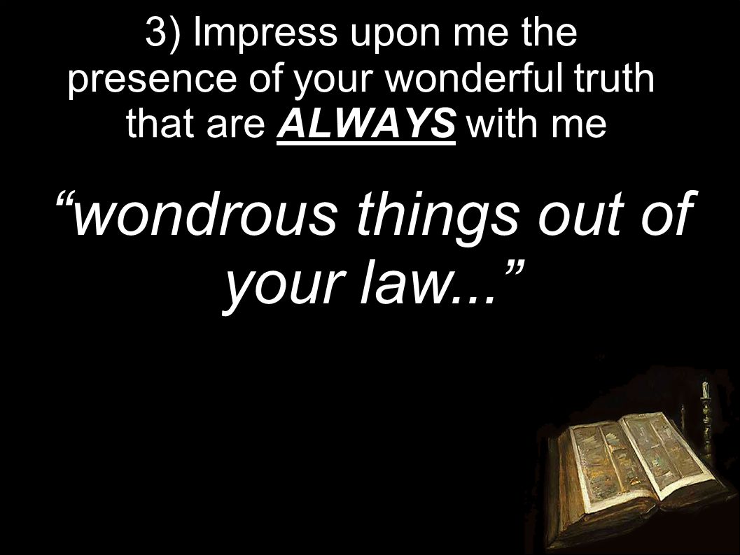 3) Impress upon me the presence of your wonderful truth that are ALWAYS with me wondrous things out of your law...