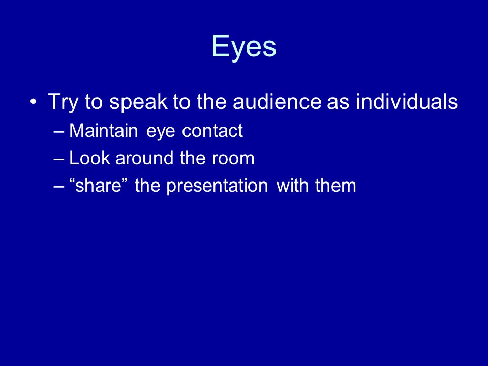 Eyes Try to speak to the audience as individuals –Maintain eye contact –Look around the room – share the presentation with them