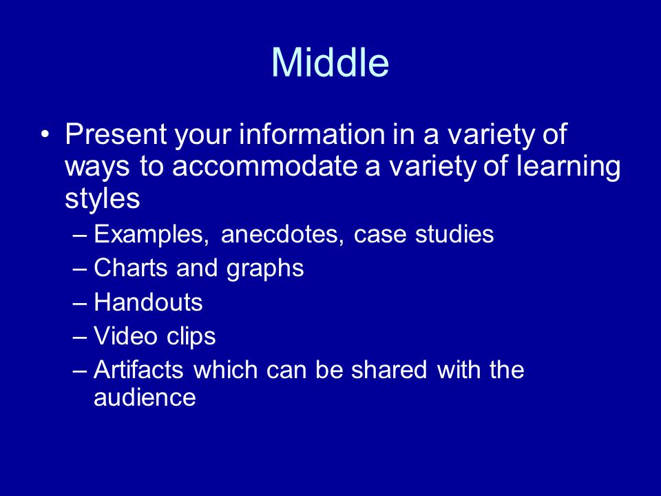 Middle Present your information in a variety of ways to accommodate a variety of learning styles –Examples, anecdotes, case studies –Charts and graphs –Handouts –Video clips –Artifacts which can be shared with the audience