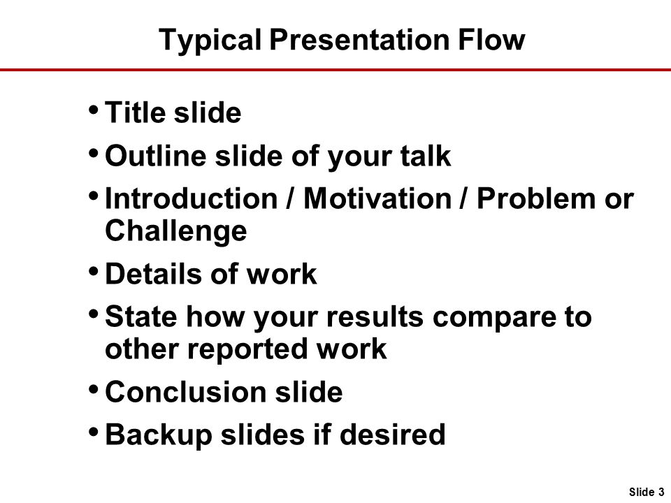 Typical Presentation Flow Title slide Outline slide of your talk Introduction / Motivation / Problem or Challenge Details of work State how your results compare to other reported work Conclusion slide Backup slides if desired Slide 3
