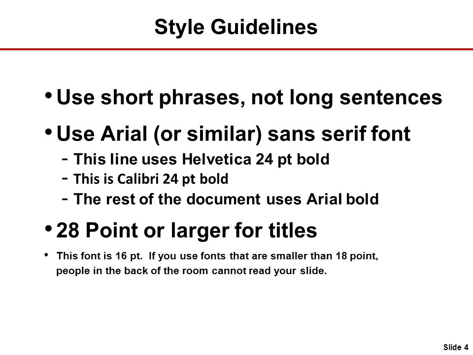 Style Guidelines Use short phrases, not long sentences Use Arial (or similar) sans serif font - This line uses Helvetica 24 pt bold - This is Calibri 24 pt bold - The rest of the document uses Arial bold 28 Point or larger for titles This font is 16 pt.