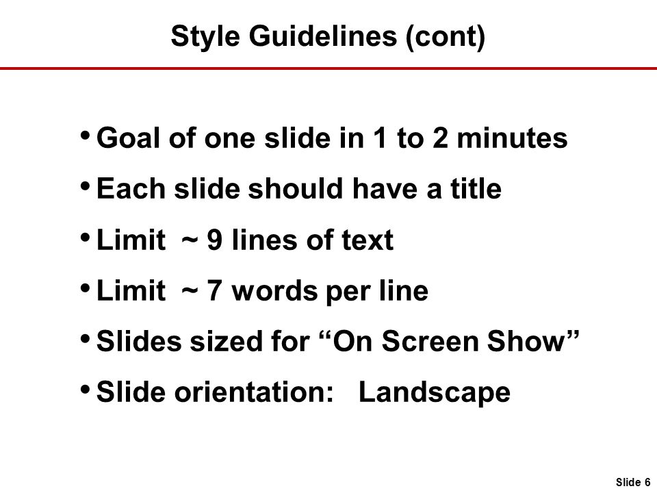 Style Guidelines (cont) Goal of one slide in 1 to 2 minutes Each slide should have a title Limit ~ 9 lines of text Limit ~ 7 words per line Slides sized for On Screen Show Slide orientation: Landscape Slide 6