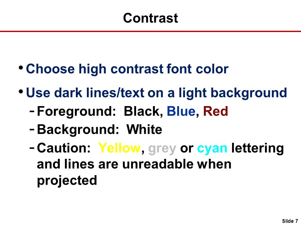 Slide 7 Contrast Choose high contrast font color Use dark lines/text on a light background - Foreground: Black, Blue, Red - Background: White - Caution: Yellow, grey or cyan lettering and lines are unreadable when projected