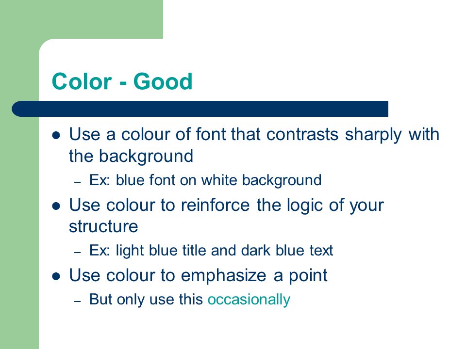 Color - Good Use a colour of font that contrasts sharply with the background – Ex: blue font on white background Use colour to reinforce the logic of your structure – Ex: light blue title and dark blue text Use colour to emphasize a point – But only use this occasionally