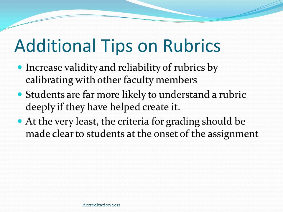 Additional Tips on Rubrics Increase validity and reliability of rubrics by calibrating with other faculty members Students are far more likely to understand a rubric deeply if they have helped create it.