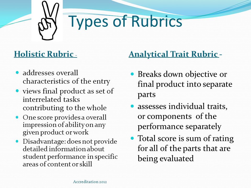 Types of Rubrics Holistic Rubric - Analytical Trait Rubric - addresses overall characteristics of the entry views final product as set of interrelated tasks contributing to the whole One score provides a overall impression of ability on any given product or work Disadvantage: does not provide detailed information about student performance in specific areas of content or skill Breaks down objective or final product into separate parts assesses individual traits, or components of the performance separately Total score is sum of rating for all of the parts that are being evaluated Accreditation 2012