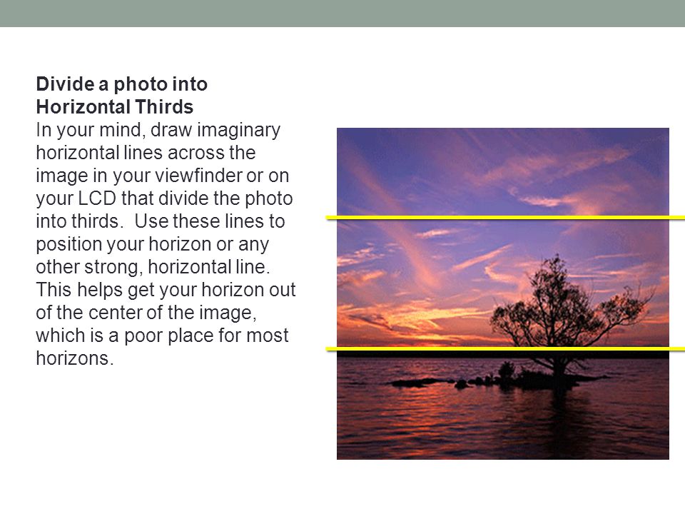 Divide a photo into Horizontal Thirds In your mind, draw imaginary horizontal lines across the image in your viewfinder or on your LCD that divide the photo into thirds.