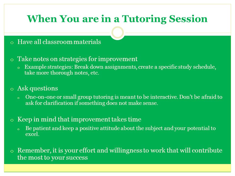 When You are in a Tutoring Session o Have all classroom materials o Take notes on strategies for improvement o Example strategies: Break down assignments, create a specific study schedule, take more thorough notes, etc.