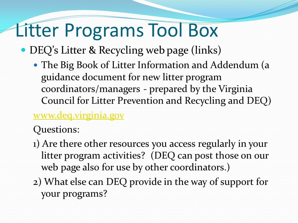 Litter Programs Tool Box DEQ’s Litter & Recycling web page (links) The Big Book of Litter Information and Addendum (a guidance document for new litter program coordinators/managers - prepared by the Virginia Council for Litter Prevention and Recycling and DEQ)   Questions: 1) Are there other resources you access regularly in your litter program activities.