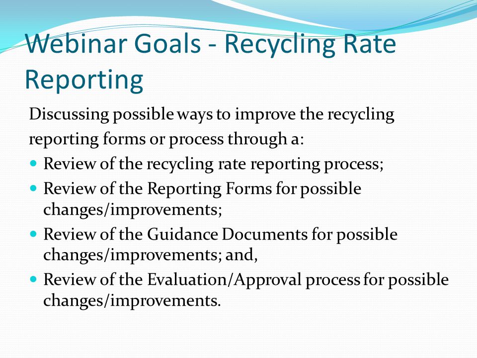 Webinar Goals - Recycling Rate Reporting Discussing possible ways to improve the recycling reporting forms or process through a: Review of the recycling rate reporting process; Review of the Reporting Forms for possible changes/improvements; Review of the Guidance Documents for possible changes/improvements; and, Review of the Evaluation/Approval process for possible changes/improvements.